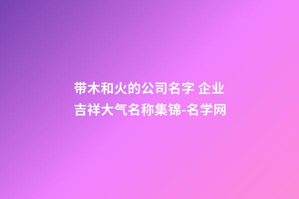 带木和火的公司名字 企业吉祥大气名称集锦-名学网